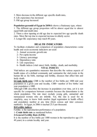 39
3. More decrease in the different age specific death rates,
4. Life expectancy has increased
5. Old age group increased.
Population pyramid of Egypt in 2050:It shows a Stationary type, where:
1. The different age group proportion will be almost equal due to almost
equal birth and death rates
2. There a slow tapering at old age due to expected low age specific death
rates. More flat top due to expected increase in elderly sector.
3. Longer life expectancy may reach 80 years.
HEALTH INDICATORS
To facilitate evaluation and comparison of population characteristics some
health and socio-economic indicators are used:
1- Annual economic growth rate
2- Per capita income
3- Literacy percentage
4- Dependency ratio
5- Life expectancy
6- Health indices (vital rates): birth, fertility, death, and morbidity.
VITAL INDICES
Vital indices are quantitative measures that describe the various aspects of
health status of a defined community and summarize the vital events in the
human life as his birth, marriage and fertility, diseases that affect him and
lastly death.
I-Crude birth rate: CBR is the number of live births per 1000 mid year
population in a given year and locality. CBR= number of live births/ mid
year population x 1000
Although CBR describes the increase in population over time, yet it is not
specific for comparison between countries because the denominator is the
whole population. The rate must exclude young girls, unmarried and
menopausal women who are infertile. Yet, this rate is used for its
simplicity, easy to know birth number (legal registration in health office)
and population number at any time (from census and inter censuses
methods). In Egypt, in 2006 it reached 25.5 per thousand.
II-Fertility indices:
Fertility is the reproduction performance of a population.
1- Crude birth rate as mentioned before.
2-General Fertility Rate (GFR):
It is the number of live births per 1000 women in the reproductive age (15-
49 years) in a certain locality and year.
 