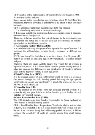 40
GFR=number of live births/number of women (from15 to 49years)x1000.
In the same locality and year
Since, women in the reproductive age constitutes about 25 % (1/4) of the.
population, therefore the GFR is considered to be about 4 times the crude
birth rate.
GFR is a more accurate index than the crude birth rate because:
1. It is related only to females in the reproductive age,
2. It is more suitable for comparison between countries since it eliminates
difference in sex composition
However, it did not consider that not all females in the reproductive age
are married and fertile also it did not consider the difference in females’
age distribution in different countries.
3- Age-Specific Fertility Rate (ASFR):
It is calculated for every five years of the reproductive age of woman. It is
important for differentiating between fertility behaviors at different age
groups.
ASFR=Number of live birth borne to mothers from 15 to 20 years old /
number of women of the same age(15-20 years)x1000. In certain locality
and year
Therefore there are seven ASFRs (every five years) for all women in
reproductive period. It is a better index than the general fertility rate as it
takes into account the difference in age distribution of female in different
areas and the degree of fertility in each age group.
4-Total Fertility Rate (TFR):
It is the average number of live children that would be born to a woman if
she passes through her child bearing period following the age specific
fertility rates in a given year and locality. It equals the average of the seven
ASFRs.(in 2006 TFR=3.2)
5-Fecundity Rate (FR):
It is the number of live births born per thousand married women in a
certain locality and year. It is better index than the general fertility rate as it
includes only married women.
6-Gross Reproduction Rate (GRR):
The GRR includes only born females, (expected to be future mothers) per
1000 women in the childbearing period.
GRR = Total Fertility Rate x Proportion of females in relation to total birth.
In Egypt, it is estimated to be 1.5, which means that every woman will give
birth to 1 to 2 women during her childbearing period. However, it did not
consider the possibility of death of women during their child bearing
period.
 