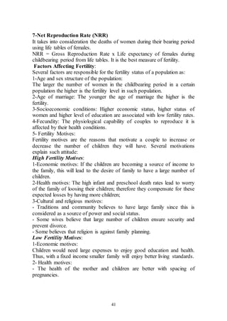 41
7-Net Reproduction Rate (NRR)
It takes into consideration the deaths of women during their bearing period
using life tables of females.
NRR = Gross Reproduction Rate x Life expectancy of females during
childbearing period from life tables. It is the best measure of fertility.
Factors Affecting Fertility:
Several factors are responsible for the fertility status of a population as:
1-Age and sex structure of the population:
The larger the number of women in the childbearing period in a certain
population the higher is the fertility level in such population.
2-Age of marriage: The younger the age of marriage the higher is the
fertility.
3-Socioeconomic conditions: Higher economic status, higher status of
women and higher level of education are associated with low fertility rates.
4-Fecundity: The physiological capability of couples to reproduce it is
affected by their health conditions.
5- Fertility Motives:
Fertility motives are the reasons that motivate a couple to increase or
decrease the number of children they will have. Several motivations
explain such attitude:
High Fertility Motives:
1-Economic motives: If the children are becoming a source of income to
the family, this will lead to the desire of family to have a large number of
children.
2-Health motives: The high infant and preschool death rates lead to worry
of the family of loosing their children; therefore they compensate for these
expected losses by having more children;
3-Cultural and religious motives:
- Traditions and community believes to have large family since this is
considered as a source of power and social status.
- Some wives believe that large number of children ensure security and
prevent divorce.
- Some believes that religion is against family planning.
Low Fertility Motives:
1-Economic motives:
Children would need large expenses to enjoy good education and health.
Thus, with a fixed income smaller family will enjoy better living standards.
2- Health motives:
- The health of the mother and children are better with spacing of
pregnancies.
 