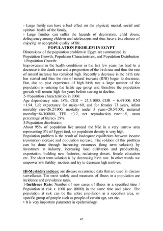 42
- Large family can have a bad effect on the physical, mental, social and
spiritual health of the family.
- Large families can suffer the hazards of deprivation, child abuse,
delinquency among children and adolescents and thus have a less chance of
enjoying an acceptable quality of life.
POPULATION PROBLEM IN EGYPT
Dimensions of the population problem in Egypt are summarized in:
Population Growth, Population Characteristics, and Population Distribution
1-Population Growth:
Improvement in the health conditions in the last few years has lead to a
decrease in the death rate and a proportion of the birth rate and thus the rate
of natural increase has remained high. Recently a decrease in the birth rate
has started and thus the rate of natural increase (RNI) began to decrease.
But, due to past experience of high birth rate a large number of the
population is entering the fertile age group and therefore the population
growth will remain high for years before starting to decline.
2- Population characteristics in 2006:
Age dependency ratio 38%, CBR = 25.5/1000, CDR = 6.4/1000. RNI
=1.94. Life expectancy for males=69, and for females 73 years, infant
mortality rare=26.2/1000, mortality under 5 years=20.5/1000, maternal
mortality=84/100000, TFR =3.2, net reproduction rate=1.5, mean
percentage of literacy 29%.
3-Population distribution:
About 95% of population live around the Nile in a very narrow area
representing 5% of Egypt land, so population density is very high.
Population problem is the result of inadequate equilibrium between income
(resources) increase and population increase. The solution of this problem
can be done through increasing resources (long term solution) by
investment in industry, increasing land cultivation and productivity,
exportation, building new factories, reclaiming desert, female education
etc. The short term solution is by decreasing birth rate. In other words we
empower low fertility motives and try to decrease high motives.
III-Morbidity indices: are disease occurrence data that are used in disease
surveillance. The most widely used measures of illness in a population are
incidence and prevalence rates.
1-Incidence Rate: Number of new cases of illness in a specified time /
Population at risk x 1000 (or 10000) in the same time and place. The
population at risk can be the entire population in a specified area, or
specific group of people such as people of certain age, sex etc.
• It is very important parameter in epidemiology.
 
