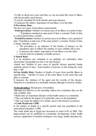 43
• It tells us about new cases and thus we can associate this event of illness
with the possible causal factors.
• It can be calculated for both chronic and acute diseases.
• It measures the relative importance of one illness over the other
2-Prevalence Rate:
We have two types of prevalence measurement:
- Point prevalence: Number of current cases of an illness at a point of time
/ Population examined at same point of time x constant. Point of time
is a short period (days, month).
- PeriodPrevalence:Number of current cases of an illness over a period of
time / Population at mid year of the same period x constant. Period of time
is longer (months, years).
 The prevalence is an indicator of the burden of disease on the
population since it reflects the number of cases whether old or new.
 It measures the relative importance of one illness over the other
 Can be used for evaluation of health services.
3-Attack Rate:
It is an incidence rate estimated in an epidemic (or outbreaks) when
observation of population at risk is for short period.
-Attack rate: Number of new cases of specific disease reported during
epidemic period of time / Total number of persons at risk during the same
time x 100
4-Case fatality Rate: Number of deaths of cases from specific illness in
specific time/ Number of cases of the same illness in the same time and
place x constant
It measures the virulence of the agent and the severity of the disease.
Therefore is considered as a morbidity measure although it involves deaths.
VI-Death indices (measures of mortality):
Although not effective as the morbidity indices but sometimes they are the
only available data.
• Death rates are important indicator of the health status in a community.
• They can indicate the impact of a particular cause on the population.
• They can study the relation of a certain cause to the disease occurrence.
1-Crude Death rate CDR:
Is the number of deaths in a specific period/ mid year population at the
same period and place x 1000.
The crude death rate in Egypt has decreased to reach 6.4% in 2006. This
improvement can be attributed to community development, better health
services, application of modern techniques, new drugs, health education etc
 