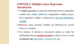 Econometrics for Finance By
Asimamaw B.
CHPTER 3: Multiple Linear Regression
Introduction
 In simple regression we study the relationship between a dependent
variable and a single explanatory (independent variable); assume
that a dependent variable is influenced by only one explanatory
variable.
 However, many economic variables are influenced by several
factors or variables.
 For instance, in decision to investment studies we study the
relationship between quantity invested (or either to invest or not)
and interest rate, share price , exchange rate, etc..
 