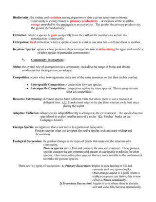 Biodiversity: the variety and variation among organisms within a given ecosystem or biome.
              Biodiversity is closely linked to primary productivity – A measure of the available
               energy provided by the producers in an ecosystem. The greater the primary productivity,
               the greater the biodiversity.

Extinction: where a species is gone completely from the earth or the numbers are so low that
              reproduction is impossible.
Extirpation: local extinction, where a species ceases to exist in one area but is still prevalent in another.

Keystone Species: species whose presence plays an important role in determining the types and numbers
                  of other species in particular communities.

       V.       Community Interactions:

Niche: the overall role of an organism in a community, including the range of biotic and abiotic
       conditions that the organism can tolerate.

Competition occurs when two organisms make use of the same resources so that their niches overlap.

               Interspecific Competition: competition between species.
               Intraspecific Competition: competition within the same species. This is more intense
                                           form of competition.

Resource Partitioning: different species have different traits that allow them to use a resource at
                       different time. (Ex. Hawks hunt mice in the day time whereas owls hunt mice
                                        during the night).

Adaptive Radiation: where species adapt differently to changes to the environment. The species become
                    specialized to exploit smaller parts of a niche. (Ex. Finches’ beaks on the
                    Galapagos Island).

Foreign Species: an organism that is not native to a particular ecosystem.
                 Foreign species often out-compete the native species and can cause widespread
                  devastation.

Ecological Succession: the gradual change in the types of plants that represent the structure of a
                        community.
                        Pioneer species arrive first and colonize the new environment. These pioneer
                        species changes the environment and creates an acceptable condition for other
                        species. Over time, other plant species that are more suitable to the environment
                        overtake the pioneer species.

    There are two types of succession: 1) Primary Succession: begins in area lacking in life and
                                                              nutrients such as exposed rocks.
                                                              Once changes occur to a point where a
                                                              stable ecosystem can thrive, this is now
                                                              called a climax community.
                                     2) Secondary Succession: begins in area where there is already
                                                              soil and some life, but was dramatically
 