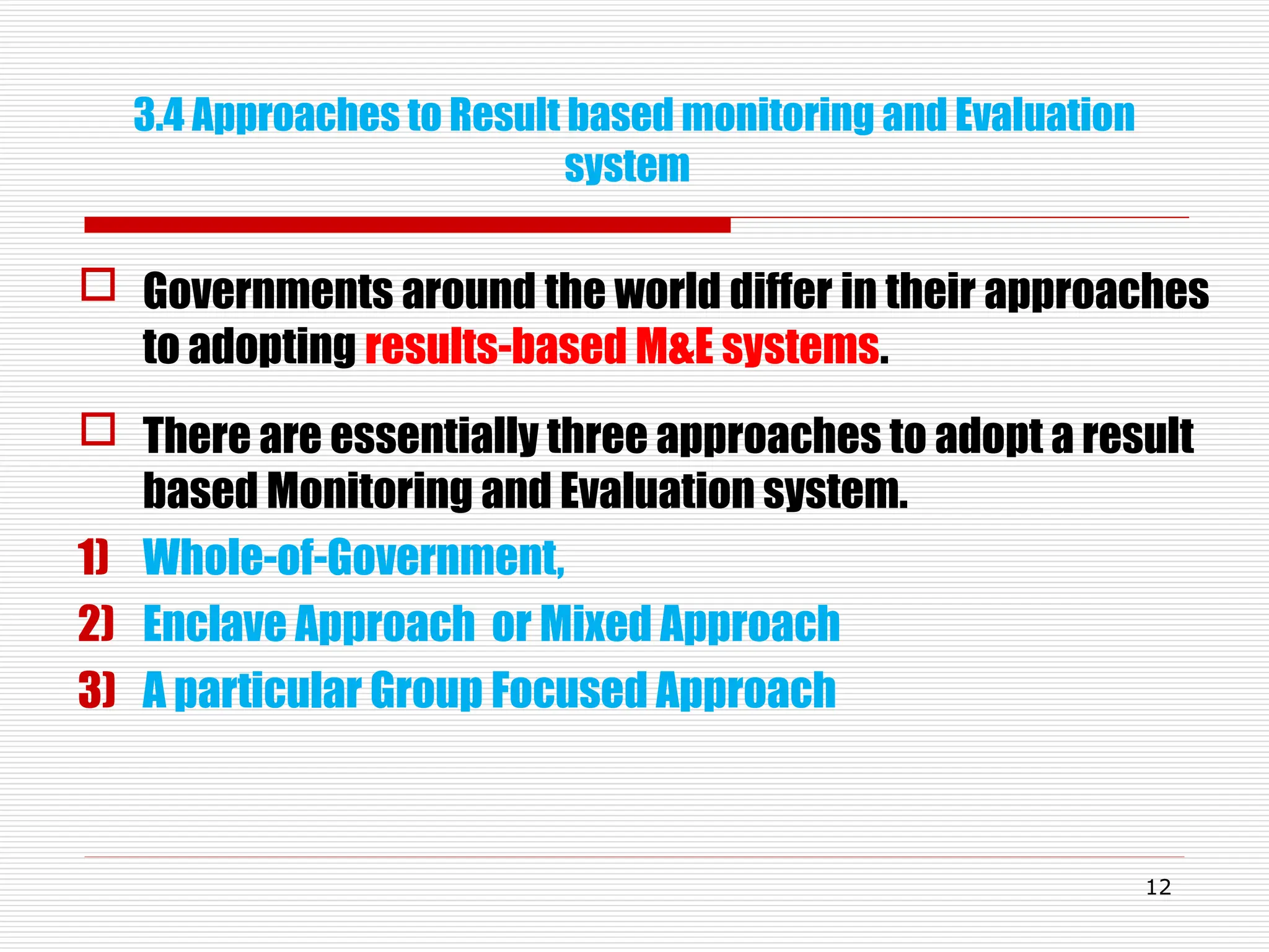 3.4 Approaches to Result based monitoring and Evaluation
system
 Governments around the world differ in their approaches
to adopting results-based M&E systems.
 There are essentially three approaches to adopt a result
based Monitoring and Evaluation system.
1) Whole-of-Government,
2) Enclave Approach or Mixed Approach
3) A particular Group Focused Approach
12
 