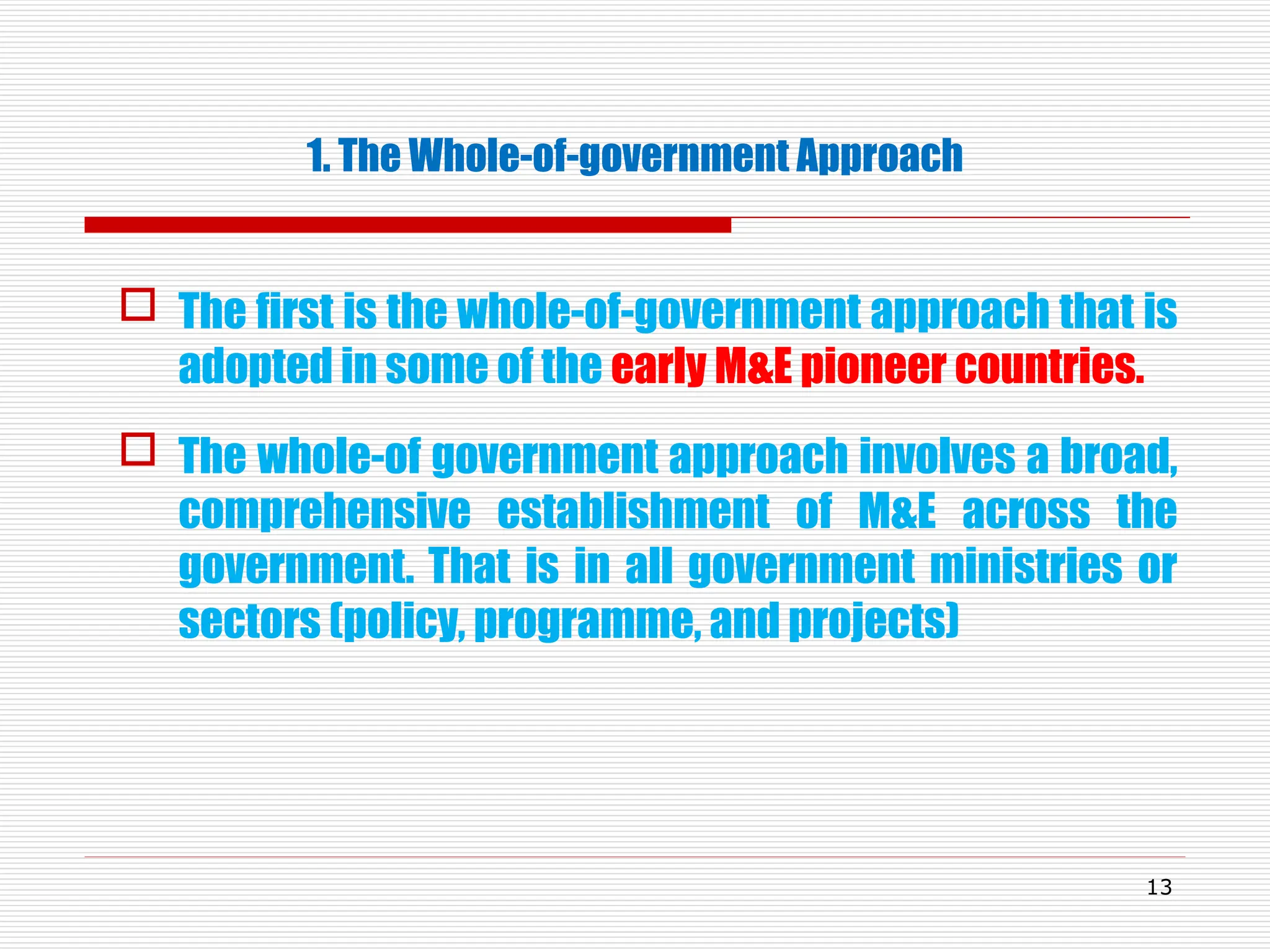 1. The Whole-of-government Approach
 The first is the whole-of-government approach that is
adopted in some of the early M&E pioneer countries.
 The whole-of government approach involves a broad,
comprehensive establishment of M&E across the
government. That is in all government ministries or
sectors (policy, programme, and projects)
13
 