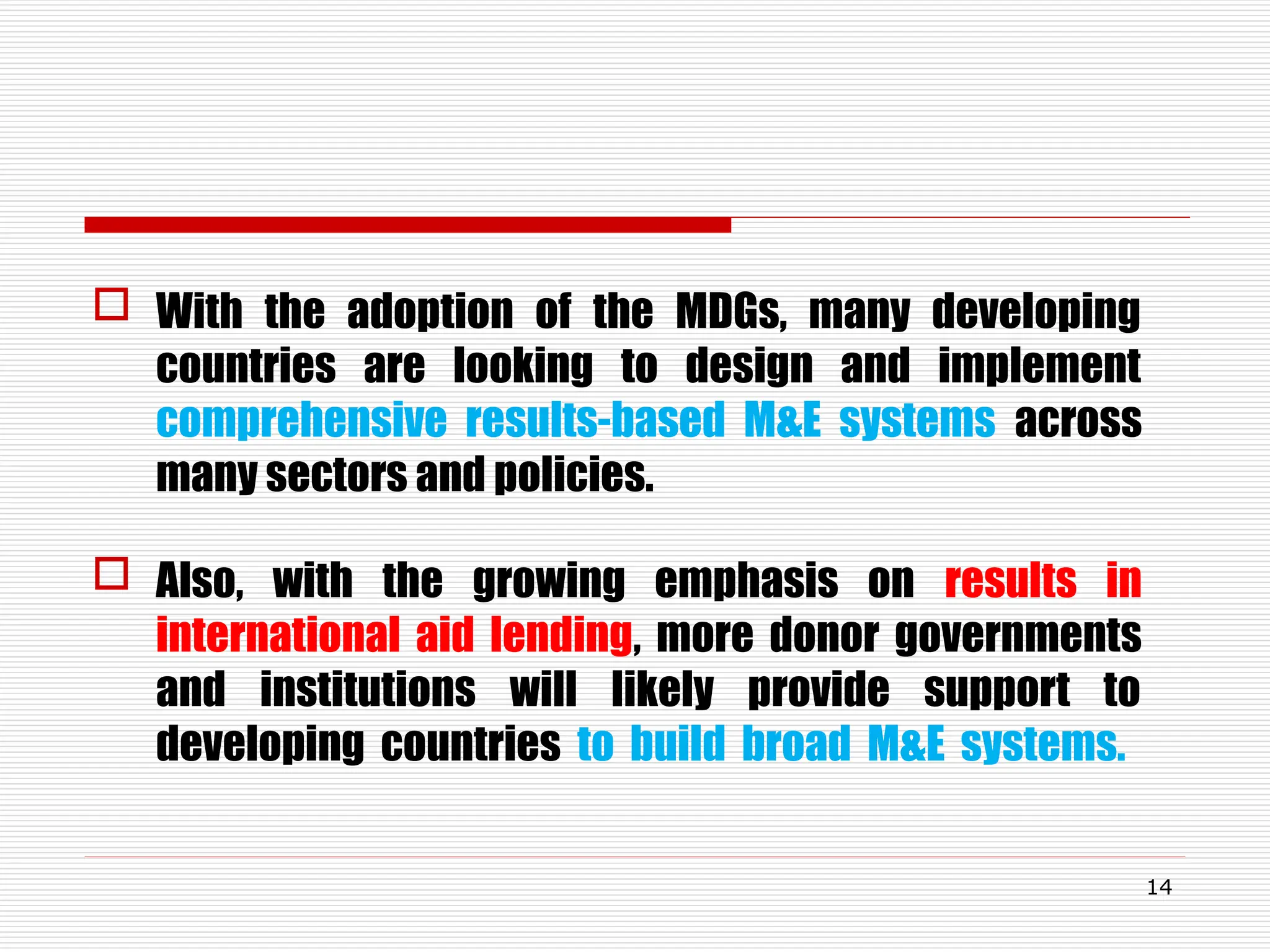  With the adoption of the MDGs, many developing
countries are looking to design and implement
comprehensive results-based M&E systems across
many sectors and policies.
 Also, with the growing emphasis on results in
international aid lending, more donor governments
and institutions will likely provide support to
developing countries to build broad M&E systems.
14
 