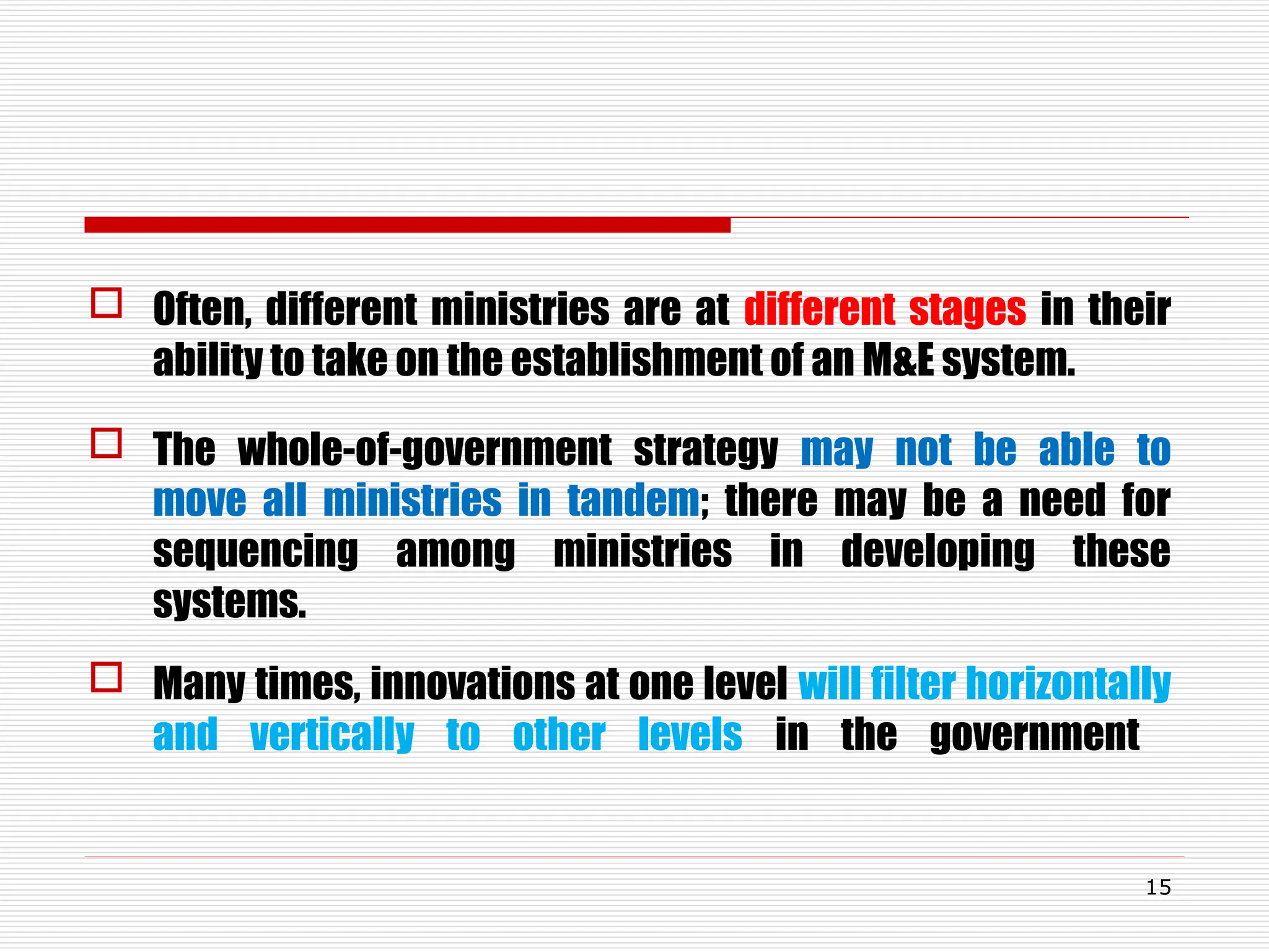  Often, different ministries are at different stages in their
ability to take on the establishment of an M&E system.
 The whole-of-government strategy may not be able to
move all ministries in tandem; there may be a need for
sequencing among ministries in developing these
systems.
 Many times, innovations at one level will filter horizontally
and vertically to other levels in the government
15
 