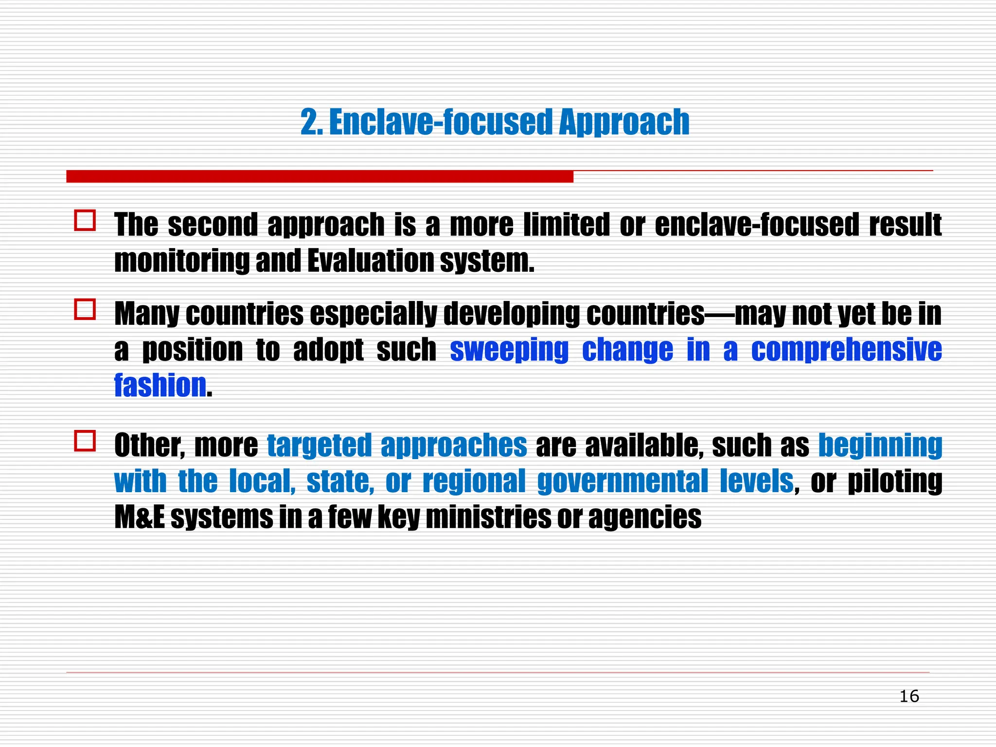 2. Enclave-focused Approach
 The second approach is a more limited or enclave-focused result
monitoring and Evaluation system.
 Many countries especially developing countries—may not yet be in
a position to adopt such sweeping change in a comprehensive
fashion.
 Other, more targeted approaches are available, such as beginning
with the local, state, or regional governmental levels, or piloting
M&E systems in a few key ministries or agencies
16
 