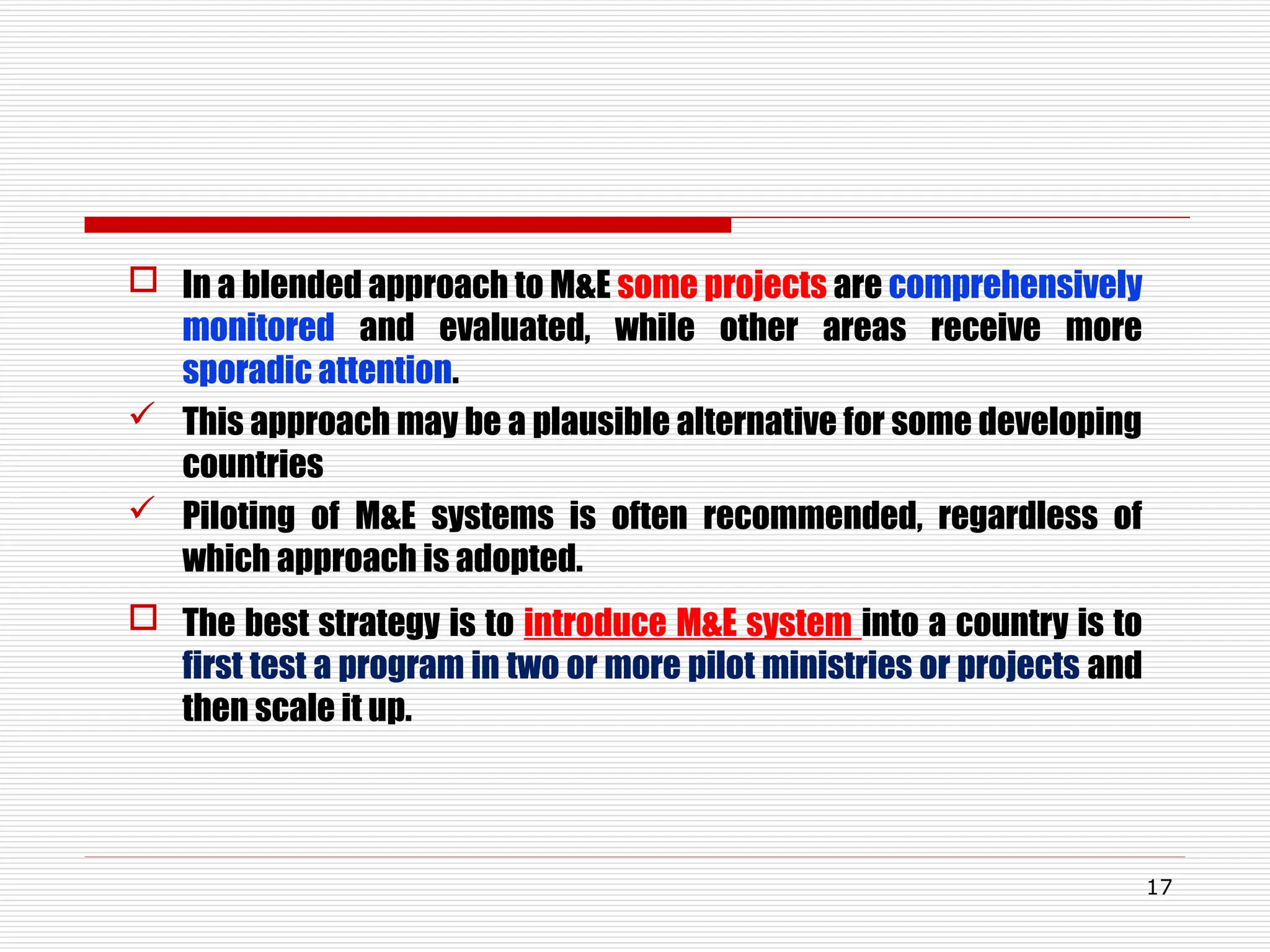  In a blended approach to M&E some projects are comprehensively
monitored and evaluated, while other areas receive more
sporadic attention.
 This approach may be a plausible alternative for some developing
countries
 Piloting of M&E systems is often recommended, regardless of
which approach is adopted.
 The best strategy is to introduce M&E system into a country is to
first test a program in two or more pilot ministries or projects and
then scale it up.
17
 