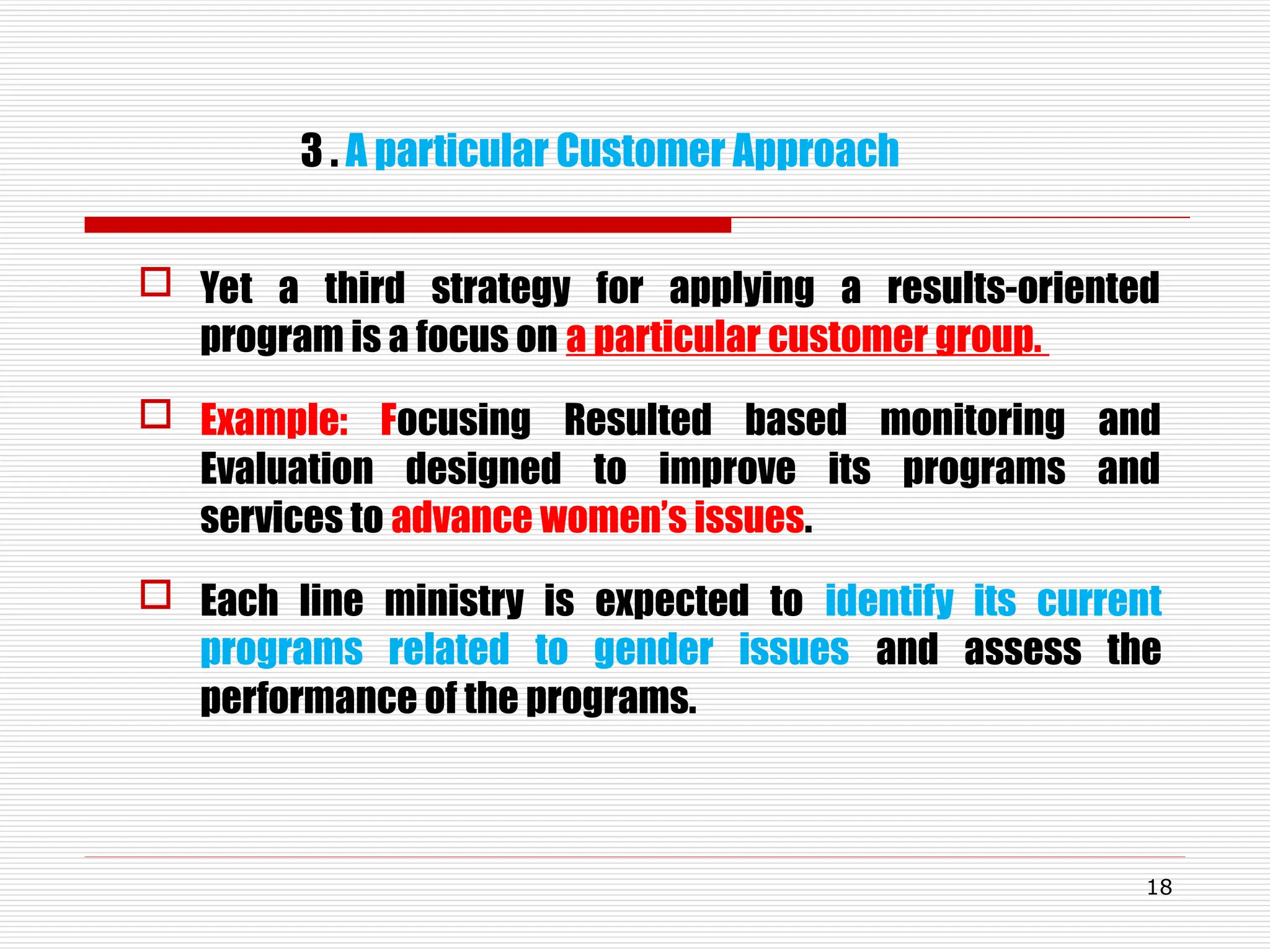 3 . A particular Customer Approach
 Yet a third strategy for applying a results-oriented
program is a focus on a particular customer group.
 Example: Focusing Resulted based monitoring and
Evaluation designed to improve its programs and
services to advance women’s issues.
 Each line ministry is expected to identify its current
programs related to gender issues and assess the
performance of the programs.
18
 