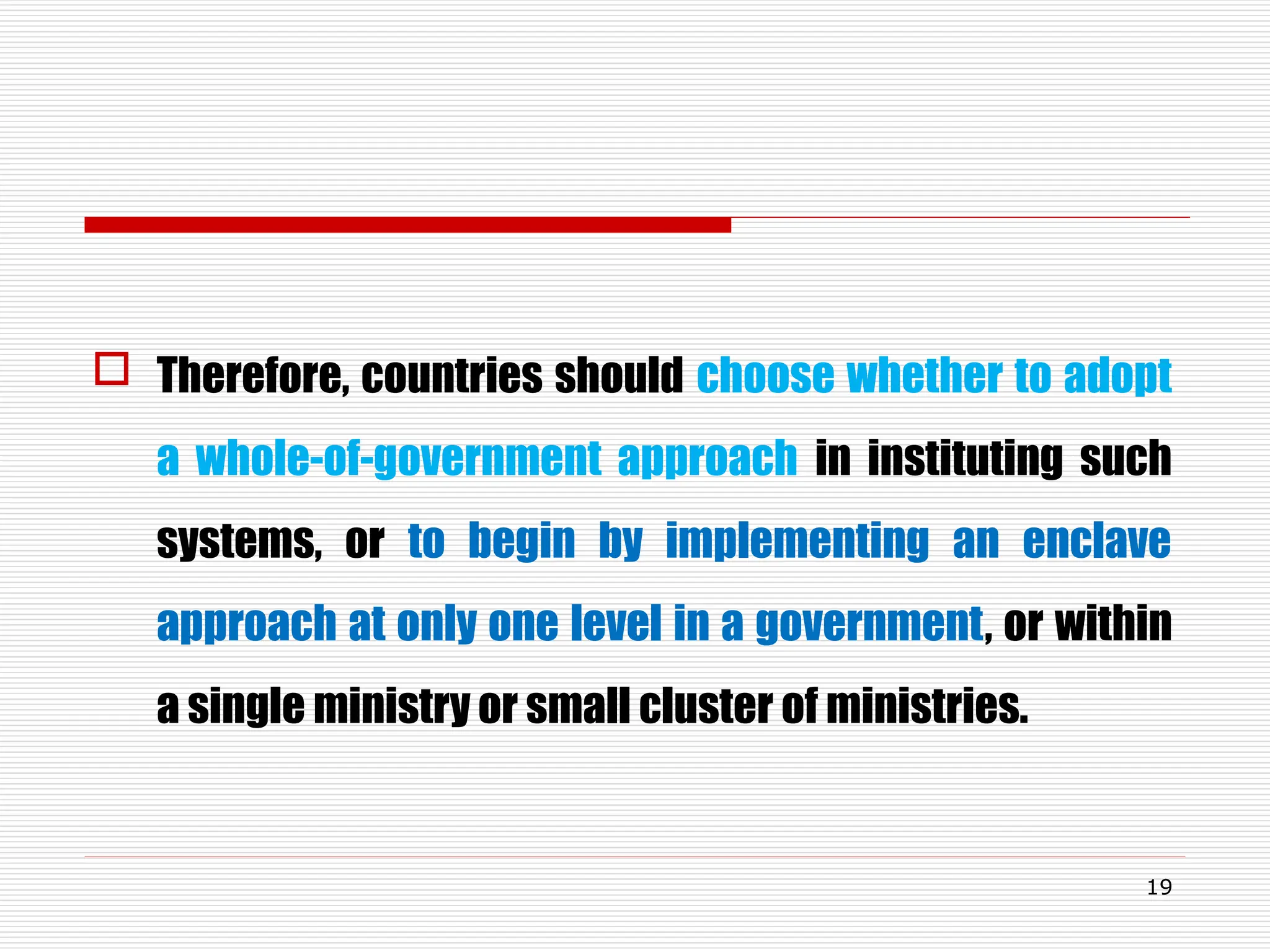  Therefore, countries should choose whether to adopt
a whole-of-government approach in instituting such
systems, or to begin by implementing an enclave
approach at only one level in a government, or within
a single ministry or small cluster of ministries.
19
 
