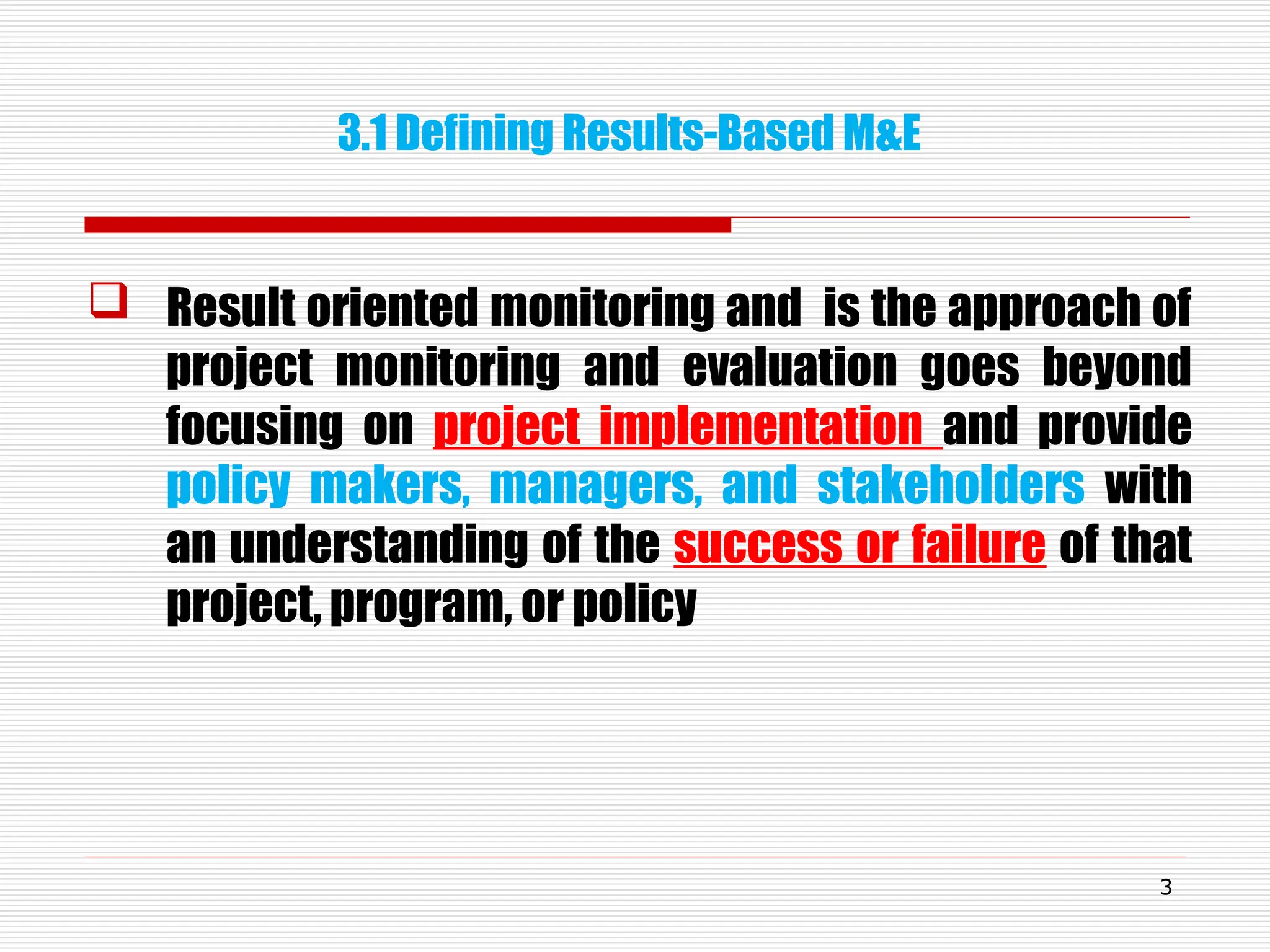 3.1 Defining Results-Based M&E
 Result oriented monitoring and is the approach of
project monitoring and evaluation goes beyond
focusing on project implementation and provide
policy makers, managers, and stakeholders with
an understanding of the success or failure of that
project, program, or policy
3
 