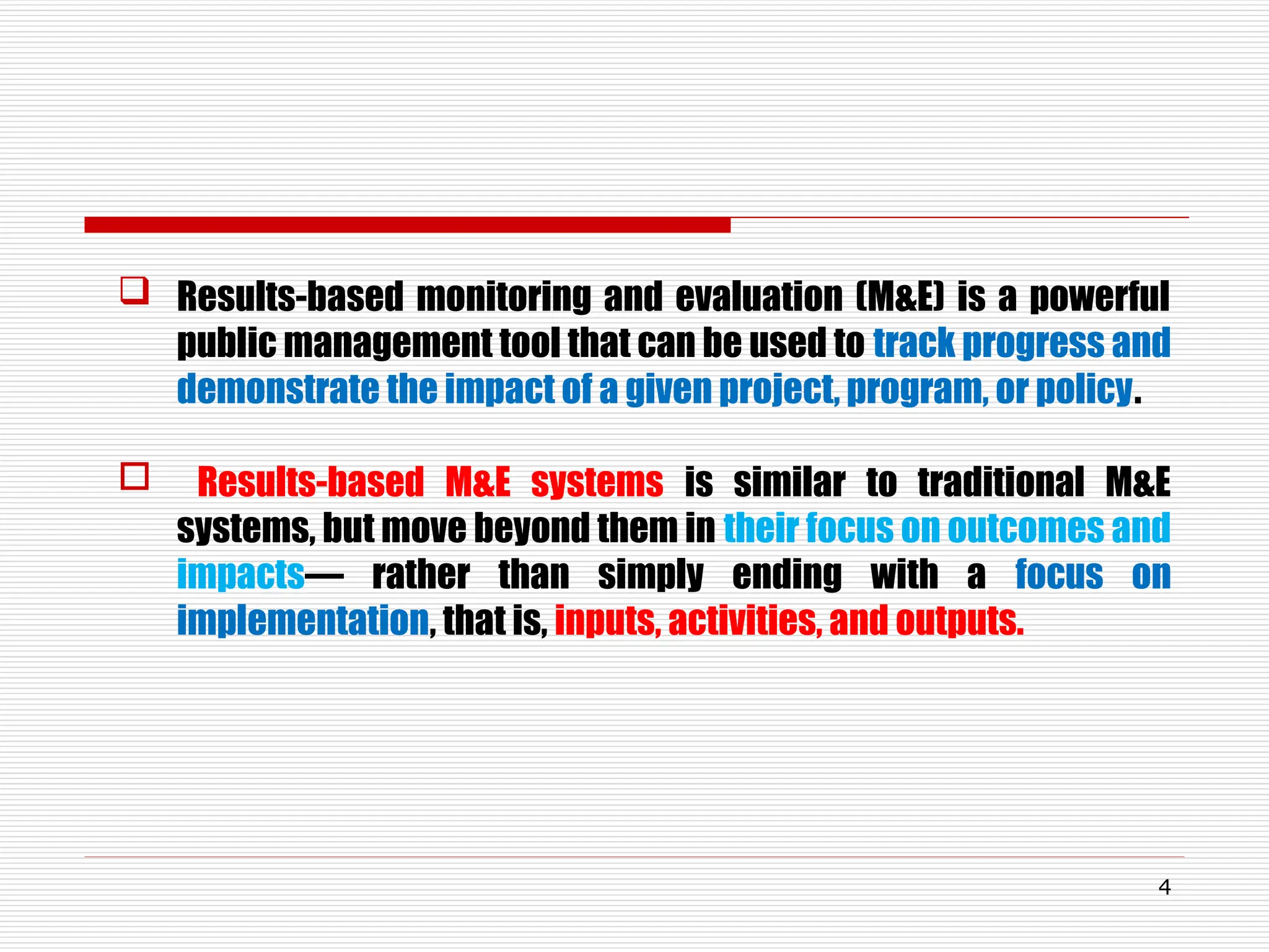  Results-based monitoring and evaluation (M&E) is a powerful
public management tool that can be used to track progress and
demonstrate the impact of a given project, program, or policy.
 Results-based M&E systems is similar to traditional M&E
systems, but move beyond them in their focus on outcomes and
impacts— rather than simply ending with a focus on
implementation, that is, inputs, activities, and outputs.
4
 