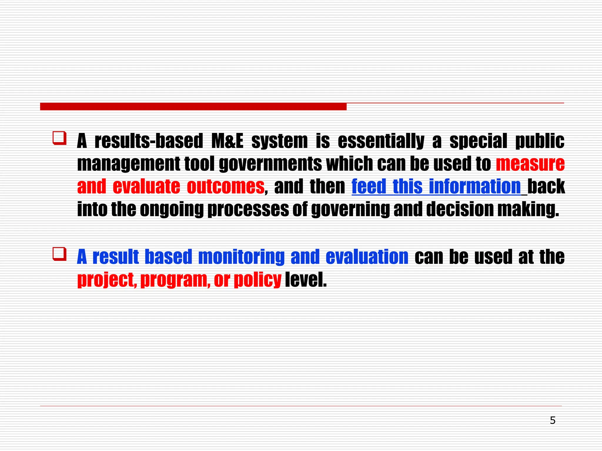  A results-based M&E system is essentially a special public
management tool governments which can be used to measure
and evaluate outcomes, and then feed this information back
into the ongoing processes of governing and decision making.
 A result based monitoring and evaluation can be used at the
project, program, or policy level.
5
 