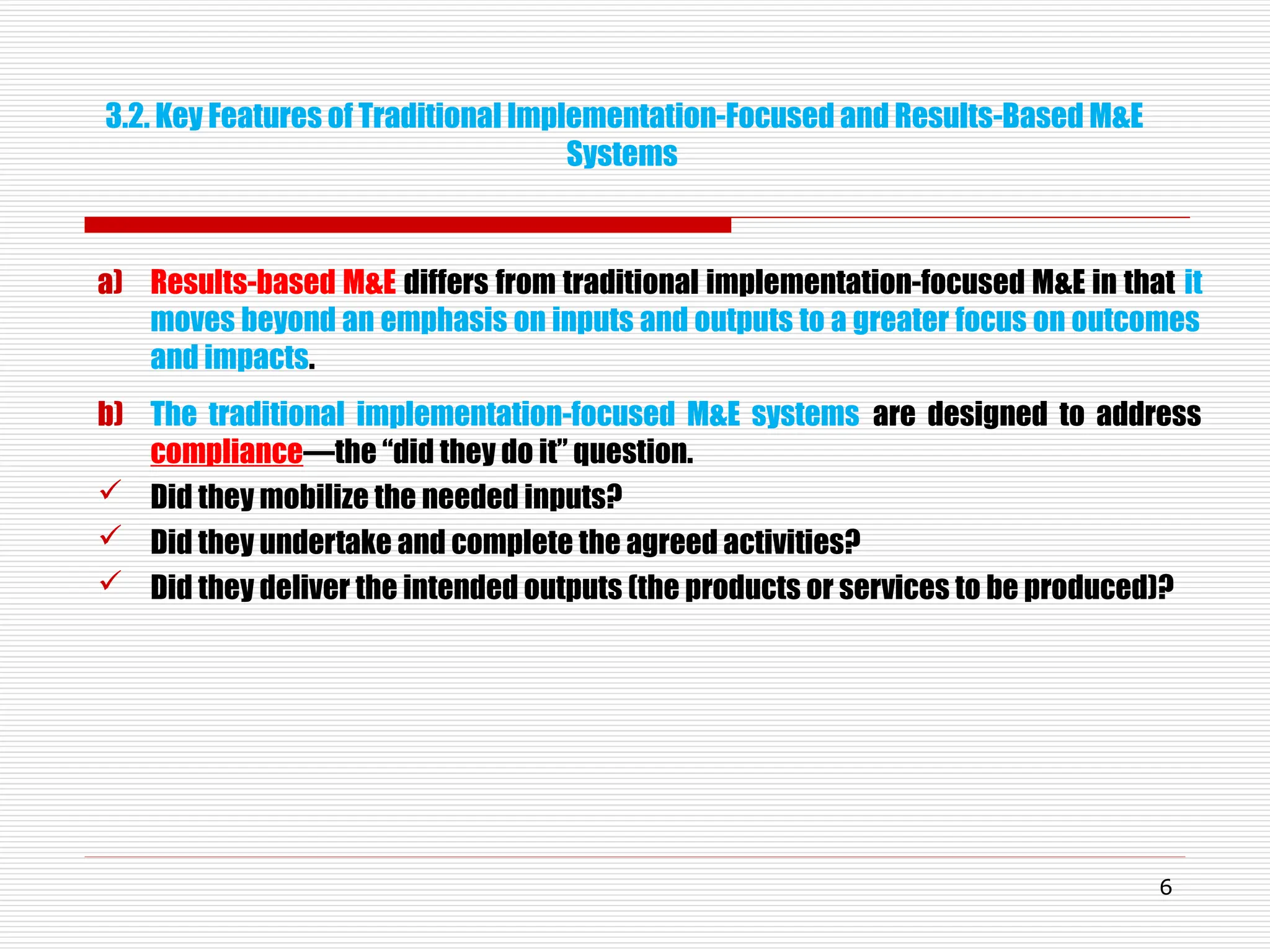 a) Results-based M&E differs from traditional implementation-focused M&E in that it
moves beyond an emphasis on inputs and outputs to a greater focus on outcomes
and impacts.
b) The traditional implementation-focused M&E systems are designed to address
compliance—the “did they do it” question.
 Did they mobilize the needed inputs?
 Did they undertake and complete the agreed activities?
 Did they deliver the intended outputs (the products or services to be produced)?
6
3.2. Key Features of Traditional Implementation-Focused and Results-Based M&E
Systems
 