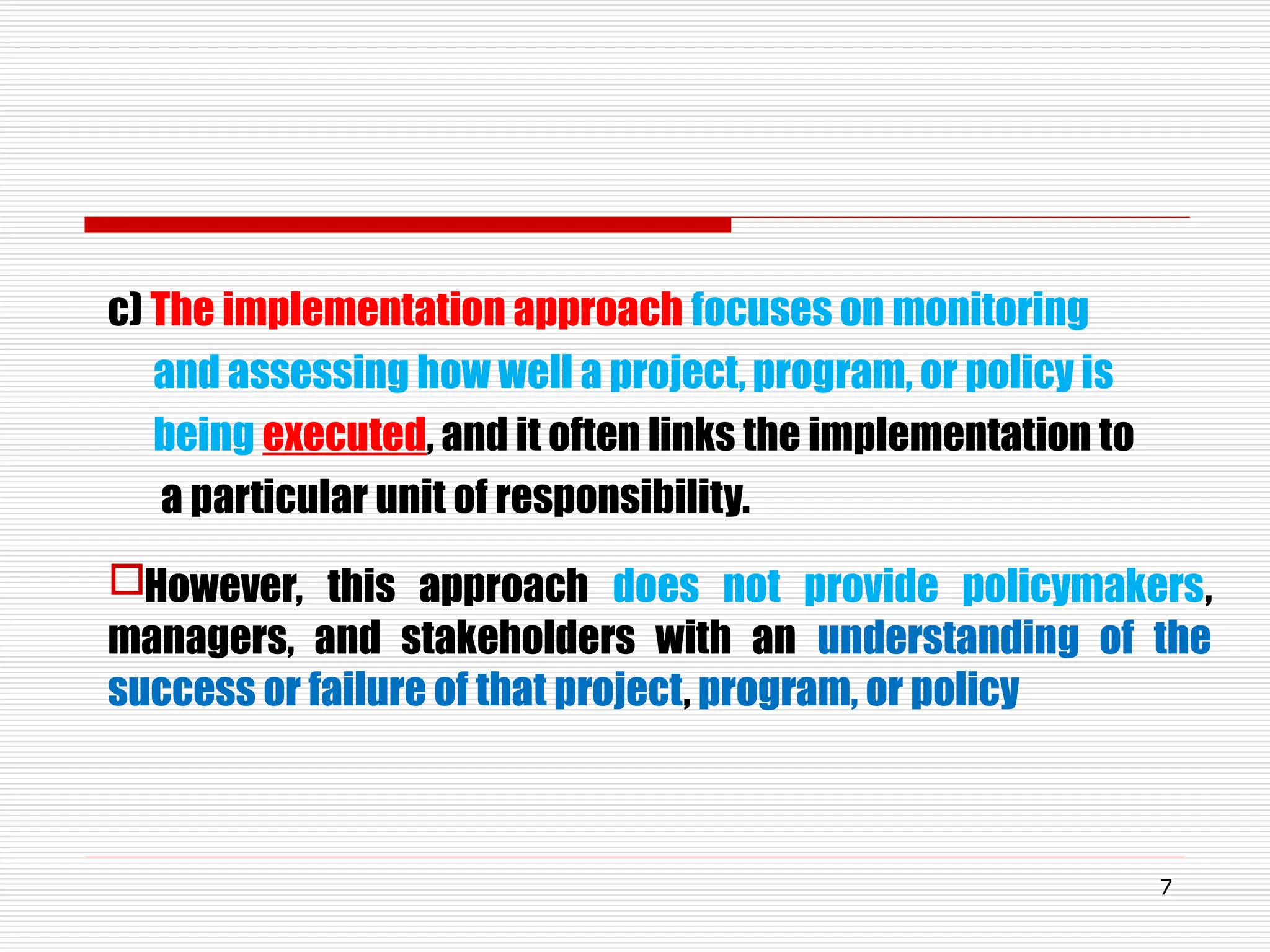 c) The implementation approach focuses on monitoring
and assessing how well a project, program, or policy is
being executed, and it often links the implementation to
a particular unit of responsibility.
However, this approach does not provide policymakers,
managers, and stakeholders with an understanding of the
success or failure of that project, program, or policy
7
 