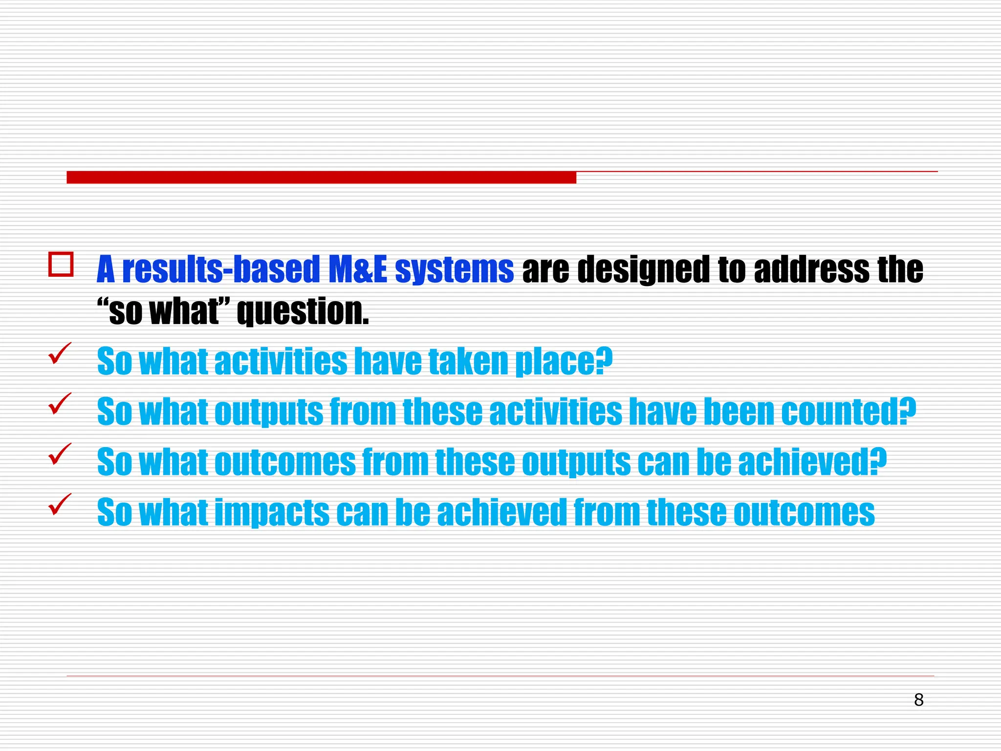  A results-based M&E systems are designed to address the
“so what” question.
 So what activities have taken place?
 So what outputs from these activities have been counted?
 So what outcomes from these outputs can be achieved?
 So what impacts can be achieved from these outcomes
8
 
