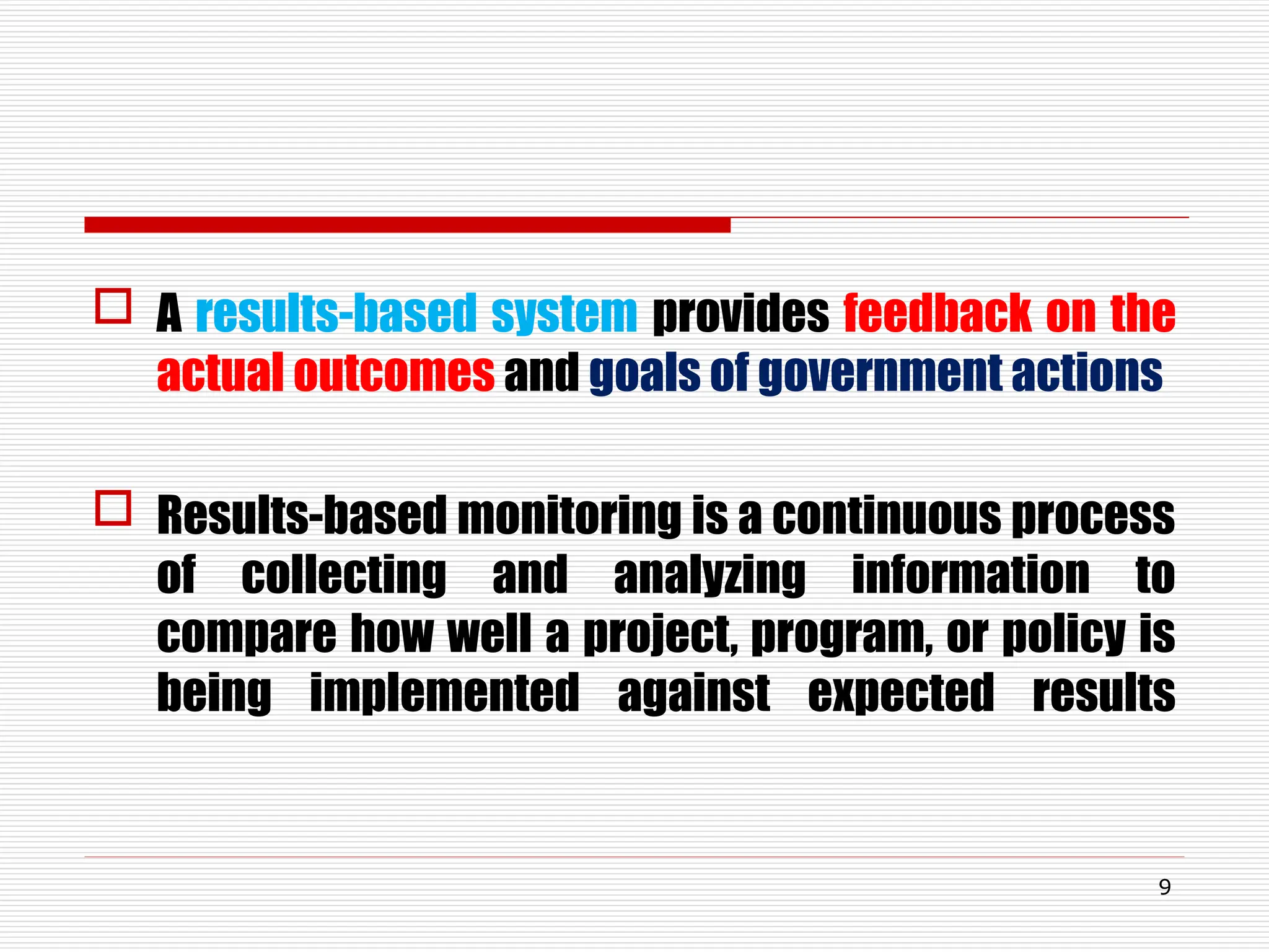  A results-based system provides feedback on the
actual outcomes and goals of government actions
 Results-based monitoring is a continuous process
of collecting and analyzing information to
compare how well a project, program, or policy is
being implemented against expected results
9
 