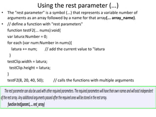 Using the rest parameter (...)
• The "rest parameter" is a symbol (...) that represents a variable number of
arguments as an array followed by a name for that array(... array_name).
• // define a function with "rest parameters"
function testF2(... nums):void{
var latura:Number = 0;
for each (var num:Number in nums){
latura += num; // add the current value to "latura
}
testClip.width = latura;
testClip.height = latura;
}
testF2(8, 20, 40, 50); // calls the functions with multiple arguments
 