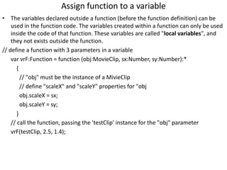 Assign function to a variable
• The variables declared outside a function (before the function definition) can be
used in the function code. The variables created within a function can only be used
inside the code of that function. These variables are called "local variables", and
they not exists outside the function.
// define a function with 3 parameters in a variable
var vrF:Function = function (obj:MovieClip, sx:Number, sy:Number):*
{
// "obj" must be the instance of a MivieClip
// define "scaleX" and "scaleY" properties for "obj
obj.scaleX = sx;
obj.scaleY = sy;
}
// call the function, passing the 'testClip' instance for the "obj" parameter
vrF(testClip, 2.5, 1.4);
 
