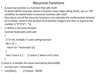 Recursive Functions
• A recursive function is a function that calls itself.
To avoid infinite recursion (when a function never stops calling itself), use an "if()"
condition to control when a recursive function calls itself.
One classic use of the recursive functions is to calculate the mathematical factorial
of a number, which is the product of all positive integers less than or equal to the
number (1*2*3*4*...*n)
• // define a recursive function
function factorial(n:uint):uint
{
// if n>0, multiply 'n' auto-calling function
if(n > 0) {
return (n * factorial(n-1));
}
else { return 1; } // return 1 when n>0 is false
}
// store in a variable the value returned by factorial(8)
• var fact:uint = factorial(8);
• trace(fact); // Output: 40320
 