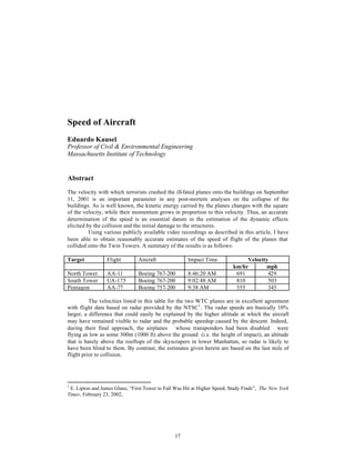 Speed of Aircraft 
Eduardo Kausel 
Professor of Civil & Environmental Engineering 
Massachusetts Institute of Technology 
Abstract 
The velocity with which terrorists crashed the ill-fated planes onto the buildings on September 
11, 2001 is an important parameter in any post-mortem analyses on the collapse of the 
buildings. As is well known, the kinetic energy carried by the planes changes with the square 
of the velocity, while their momentum grows in proportion to this velocity. Thus, an accurate 
determination of the speed is an essential datum in the estimation of the dynamic effects 
elicited by the collision and the initial damage to the structures. 
Using various publicly available video recordings as described in this article, I have 
been able to obtain reasonably accurate estimates of the speed of flight of the planes that 
collided onto the Twin Towers. A summary of the results is as follows: 
Target Flight Aircraft Impact Time Velocity 
17 
km/hr mph 
North Tower AA-11 Boeing 767-200 8:46:20 AM 691 429 
South Tower UA-175 Boeing 767-200 9:02:48 AM 810 503 
Pentagon AA-77 Boeing 757-200 9:38 AM 555 345 
The velocities listed in this table for the two WTC planes are in excellent agreement 
with flight data based on radar provided by the NTSC1. The radar speeds are basically 10% 
larger, a difference that could easily be explained by the higher altitude at which the aircraft 
may have remained visible to radar and the probable speedup caused by the descent. Indeed, 
during their final approach, the airplanes ¾whose transponders had been disabled¾ were 
flying as low as some 300m (1000 ft) above the ground (i.e. the height of impact), an altitude 
that is barely above the rooftops of the skyscrapers in lower Manhattan, so radar is likely to 
have been blind to them. By contrast, the estimates given herein are based on the last mile of 
flight prior to collision. 
1 E. Lipton and James Glanz, “First Tower to Fall Was Hit at Higher Speed, Study Finds”, The New York 
Times, February 23, 2002, 
 