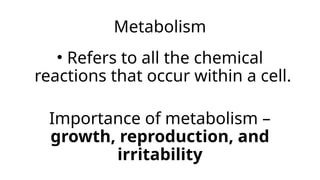 Metabolism
• Refers to all the chemical
reactions that occur within a cell.
Importance of metabolism –
growth, reproduction, and
irritability
 