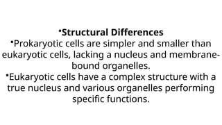 •Structural Differences
•Prokaryotic cells are simpler and smaller than
eukaryotic cells, lacking a nucleus and membrane-
bound organelles.
•Eukaryotic cells have a complex structure with a
true nucleus and various organelles performing
specific functions.
 