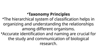 •Taxonomy Principles
•The hierarchical system of classification helps in
organizing and understanding the relationships
among different organisms.
•Accurate identification and naming are crucial for
the study and communication of biological
research.
 