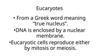 Eucaryotes
• From a Greek word meaning
“true nucleus”.
•DNA is enclosed by a nuclear
membrane.
•Eucaryotic cells reproduce either
by mitosis or meiosis.
 