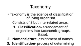 Taxonomy
• Taxonomy is the science of classification
of living organism.
Consists of 3 but interrelated areas:
1. Classification- arrangement of
organisms into taxonomic groups
(taxa).
2. Nomenclature- assignment of names.
3. Identification- process of determining
 