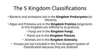 The 5 Kingdom Classifications
• Bacteria and archaeans are in the Kingdom Prokaryotes (or
Monera).
• Algae and Protozoa are in the Kingdom Protista (organisms
in this kingdom are reffered to as protists).
• Fungi are in the Kingdom Fungi.
• Plants are in the Kingdom Plantae.
• Animals are in the Kingdom Animalia.
• Viruses are not included in the Five-Kingdom System of
Classification because they are acellular.
 