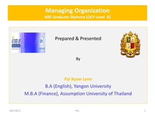 Managing Organization
ABE Graduate Diploma (QCF Level -6)
Prepared & Presented
By
Pyi Kyaw Lynn
B.A (English), Yangon University
M.B.A (Finance), Assumption University of Thailand
18/1/2015 PKL 1
 