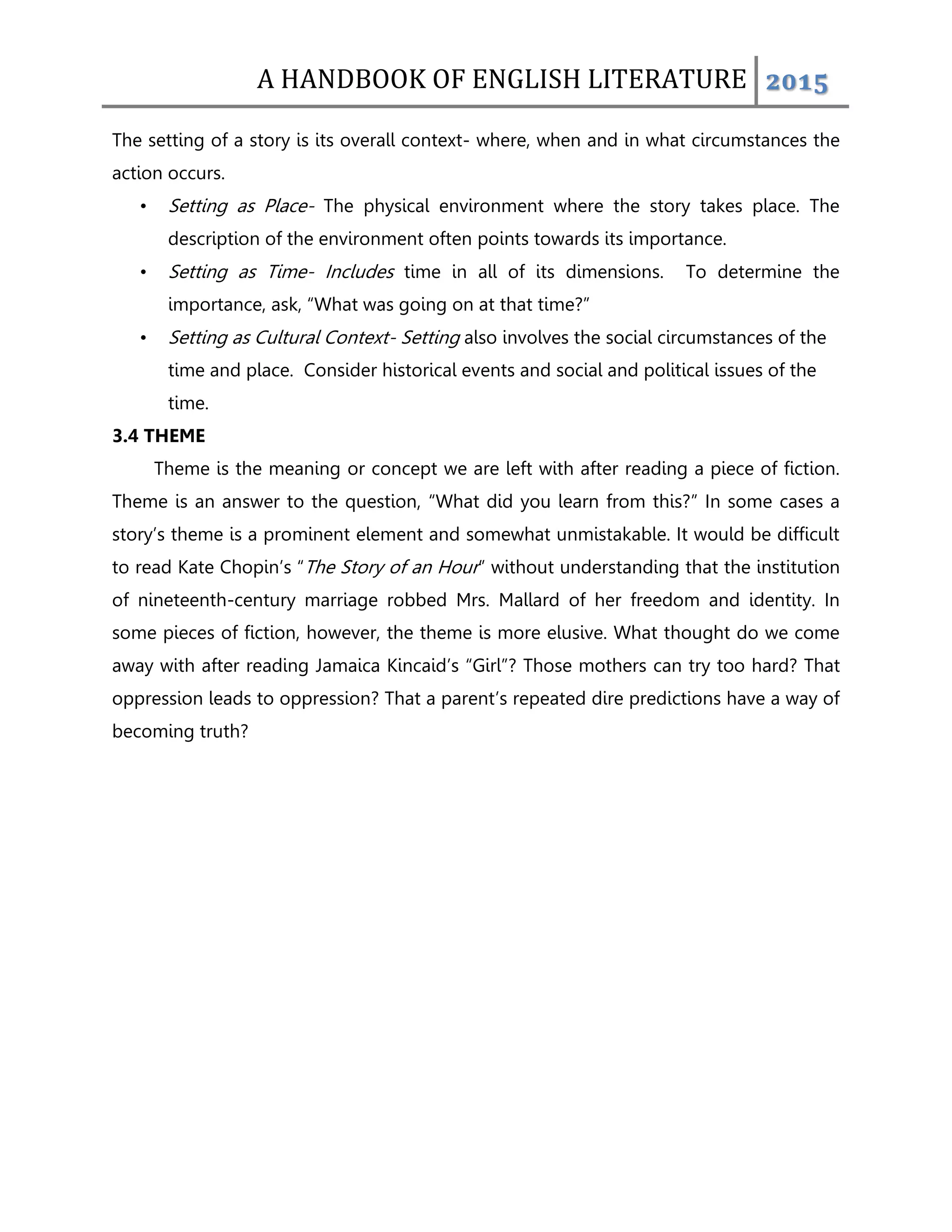 A HANDBOOK OF ENGLISH LITERATURE 2015
The setting of a story is its overall context- where, when and in what circumstances the
action occurs.
• Setting as Place- The physical environment where the story takes place. The
description of the environment often points towards its importance.
• Setting as Time- Includes time in all of its dimensions. To determine the
importance, ask, “What was going on at that time?”
• Setting as Cultural Context- Setting also involves the social circumstances of the
time and place. Consider historical events and social and political issues of the
time.
3.4 THEME
Theme is the meaning or concept we are left with after reading a piece of fiction.
Theme is an answer to the question, “What did you learn from this?” In some cases a
story‟s theme is a prominent element and somewhat unmistakable. It would be difficult
to read Kate Chopin‟s “The Story of an Hour” without understanding that the institution
of nineteenth-century marriage robbed Mrs. Mallard of her freedom and identity. In
some pieces of fiction, however, the theme is more elusive. What thought do we come
away with after reading Jamaica Kincaid‟s “Girl”? Those mothers can try too hard? That
oppression leads to oppression? That a parent‟s repeated dire predictions have a way of
becoming truth?
 