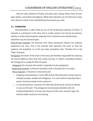 A HANDBOOK OF ENGLISH LITERATURE 2015
Here are some elements of fiction (character, plot, setting, theme, Point of view,
style, diction, and symbol and allegory). While these elements are not all found in every
work, they are critical to the understanding of each piece you read.
3.1 CHARACTER
Characterization is often listed as one of the fundamental elements of fiction. A
character is a participant in the story, and is usually a person, but may be any persona,
identity, or entity whose existence originates from a fictional work or performance.
Characters may be of several types:
Point-of-view character: the character from whose perspective (theme) the audience
experiences the story. This is the character that represents the point of view the
audience will empathize, or at the very least, sympathize with. Therefore this is the
“Main” Character.
Protagonist: the driver of the action of the story and therefore responsible for achieving
the stories Objective Story Goal (the surface journey). In western storytelling tradition
the Protagonist is usually the Main Character.
Antagonist: the character that stands in opposition to the protagonist.
Supporting character: A character that plays a part in the plot but is not major.
Minor character: a character in a bit/cameo part.
• Analyzing characterization is more difficult than describing plot; human nature is
infinitely complex, variable and ambiguous. It is much easier to describe what a
person has done instead of who a person is.
• In commercial fiction, characters are often two-dimensional, and act as vehicles
to carry out the plot. The protagonist must be easily identified with and
fundamentally decent, if he has vices they are of the more „innocent‟ type, the
kind the reader would not mind having.
 