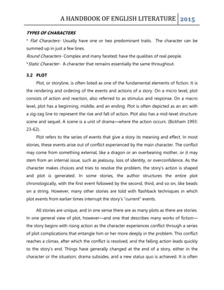 A HANDBOOK OF ENGLISH LITERATURE 2015
TYPES OF CHARACTERS
* Flat Characters- Usually have one or two predominant traits. The character can be
summed up in just a few lines.
Round Characters- Complex and many faceted; have the qualities of real people.
*Static Character- A character that remains essentially the same throughout.
3.2 PLOT
Plot, or storyline, is often listed as one of the fundamental elements of fiction. It is
the rendering and ordering of the events and actions of a story. On a micro level, plot
consists of action and reaction, also referred to as stimulus and response. On a macro
level, plot has a beginning, middle, and an ending. Plot is often depicted as an arc with
a zig-zag line to represent the rise and fall of action. Plot also has a mid-level structure:
scene and sequel. A scene is a unit of drama—where the action occurs. (Bickham 1993:
23-62).
Plot refers to the series of events that give a story its meaning and effect. In most
stories, these events arise out of conflict experienced by the main character. The conflict
may come from something external, like a dragon or an overbearing mother, or it may
stem from an internal issue, such as jealousy, loss of identity, or overconfidence. As the
character makes choices and tries to resolve the problem, the story‟s action is shaped
and plot is generated. In some stories, the author structures the entire plot
chronologically, with the first event followed by the second, third, and so on, like beads
on a string. However, many other stories are told with flashback techniques in which
plot events from earlier times interrupt the story‟s “current” events.
All stories are unique, and in one sense there are as many plots as there are stories.
In one general view of plot, however—and one that describes many works of fiction—
the story begins with rising action as the character experiences conflict through a series
of plot complications that entangle him or her more deeply in the problem. This conflict
reaches a climax, after which the conflict is resolved, and the falling action leads quickly
to the story‟s end. Things have generally changed at the end of a story, either in the
character or the situation; drama subsides, and a new status quo is achieved. It is often
 