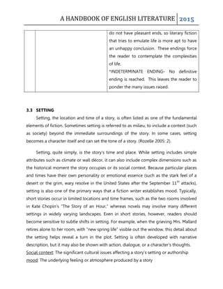 A HANDBOOK OF ENGLISH LITERATURE 2015
do not have pleasant ends, so literary fiction
that tries to emulate life is more apt to have
an unhappy conclusion. These endings force
the reader to contemplate the complexities
of life.
*INDETERMINATE ENDING- No definitive
ending is reached. This leaves the reader to
ponder the many issues raised.
3.3 SETTING
Setting, the location and time of a story, is often listed as one of the fundamental
elements of fiction. Sometimes setting is referred to as milieu, to include a context (such
as society) beyond the immediate surroundings of the story. In some cases, setting
becomes a character itself and can set the tone of a story. (Rozelle 2005: 2).
Setting, quite simply, is the story‟s time and place. While setting includes simple
attributes such as climate or wall décor, it can also include complex dimensions such as
the historical moment the story occupies or its social context. Because particular places
and times have their own personality or emotional essence (such as the stark feel of a
desert or the grim, wary resolve in the United States after the September 11th
attacks),
setting is also one of the primary ways that a fiction writer establishes mood. Typically,
short stories occur in limited locations and time frames, such as the two rooms involved
in Kate Chopin‟s “The Story of an Hour,” whereas novels may involve many different
settings in widely varying landscapes. Even in short stories, however, readers should
become sensitive to subtle shifts in setting. For example, when the grieving Mrs. Mallard
retires alone to her room, with “new spring life” visible out the window, this detail about
the setting helps reveal a turn in the plot. Setting is often developed with narrative
description, but it may also be shown with action, dialogue, or a character‟s thoughts.
Social context: The significant cultural issues affecting a story‟s setting or authorship
mood: The underlying feeling or atmosphere produced by a story
 
