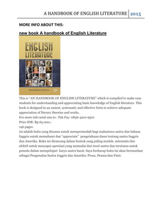 A HANDBOOK OF ENGLISH LITERATURE 2015
MORE INFO ABOUT THIS:
new book A handbook of English Literature
This is “AN HANDBOOK OF ENGLISH LITERATURE” which is compiled to make easy
students for understanding and appreciating basic knowledge of English literature. This
book is designed in an easiest, systematic and effective form to achieve adequate
appreciation of literary theories and works.
For more info send sms to : Pak Fay: 0856-4201-9501
Price IDR: Rp.65.000,-
146 pages.
ini adalah buku yang disusun untuk mempermudah bagi mahasiswa sastra dan bahasa
Inggris untuk memahami dan “appreciate” pengetahuan dasar tentang sastra Inggris
dan Amerika. Buku ini dirancang dalam bentuk yang paling mudah, sistematis dan
efektif untuk mencapai apresiasi yang memadai dari teori sastra dan terutama untuk
pemula dalam mempelajari karya sastra barat. Saya berharap buku ini akan bermanfaat
sebagai Pengenalan Sastra Inggris dan Amerika: Prosa, Drama dan Puisi.
 