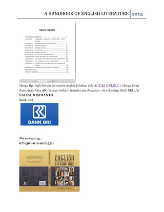 A HANDBOOK OF ENGLISH LITERATURE 2015
Harga Rp. 65rb belum termasuk ongkir (silakan cek via TIKI ONLINE ). Harga buku
dan ongkir bisa dikirimkan melalui transfer pembayaran via rekening Bank BRI a/n :
FAIZAL RISDIANTO
Bank BRI
No rekening :
671-301-012-907-530
 