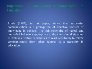 Importance of Intercultural Communication in
Education
Linds (1997), in his paper, states that successful
communication is a prerequisite of effective transfer of
knowledge in schools. A rich repertoire of verbal and
nonverbal behaviors appropriate to the intercultural situation
as well as effective capabilities to react sensitively to fellow
communicators from other cultures is a necessity in
education.
 