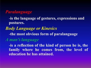 Paralanguage
-is the language of gestures, expressions and
postures.
Body Language or Kinesics
-the most obvious form of paralanguage
A man’s language
-is a reflection of the kind of person he is, the
family where he comes from, the level of
education he has attained.
 