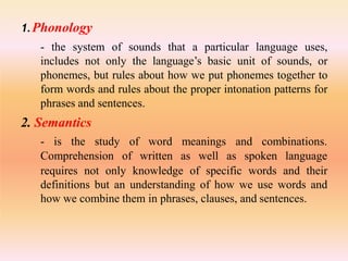 1.Phonology
- the system of sounds that a particular language uses,
includes not only the language’s basic unit of sounds, or
phonemes, but rules about how we put phonemes together to
form words and rules about the proper intonation patterns for
phrases and sentences.
2. Semantics
- is the study
Comprehension
of word meanings and combinations.
of written as well as spoken language
requires not only knowledge of specific words and their
definitions but an understanding of how we use words and
how we combine them in phrases, clauses, and sentences.
 