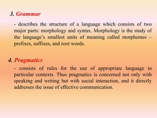 3. Grammar
- describes the structure of a language which consists of two
major parts: morphology and syntax. Morphology is the study of
the language’s smallest units of meaning called morphemes –
prefixes, suffixes, and root words.
4. Pragmatics
- consists of rules for the use of appropriate language in
particular contexts. Thus pragmatics is concerned not only with
speaking and writing but with social interaction, and it directly
addresses the issue of effective communication.
 