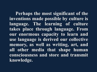 Perhaps the most significant of the
inventions made possible by culture is
language. The learning of culture
takes place through language. From
our enormous capacity to learn and
use language is derived our collective
memory, as well as writing, art, and
all other media that shape human
consciousness and store and transmit
knowledge.
 