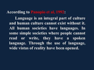 According to Panopio et al, 1992:
Language is an integral part of culture
and human culture cannot exist without it.
All human societies have languages. In
some simple societies where people cannot
read or write, they have a spoken
language. Through the use of language,
wide vistas of reality have been opened.
 