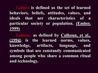 Culture is defined as the set of learned
behaviors, beliefs, attitudes, values, and
ideals that are characteristics of a
particular society or population. (Ember,
1999)
Culture, as defined by Calhoun, et al.,
(1994) is the learned
knowledge, artifacts,
norms,
language,
values,
and
symbols that are constantly communicated
among people who share a common ritual
and technology.
 