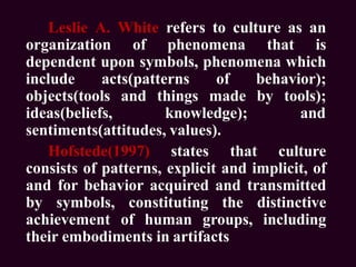 Leslie A. White refers to culture as an
organization of phenomena that is
dependent upon symbols, phenomena which
include acts(patterns of behavior);
objects(tools and things made by tools);
ideas(beliefs, knowledge); and
sentiments(attitudes, values).
Hofstede(1997) states that culture
consists of patterns, explicit and implicit, of
and for behavior acquired and transmitted
by symbols, constituting the distinctive
achievement of human groups, including
their embodiments in artifacts
 