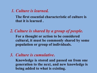 1. Culture is learned.
The first essential characteristic of culture is
that it is learned .
2. Culture is shared by a group of people.
For a thought or action to be considered
cultural, it must be commonly shared by some
population or group of individuals.
3. Culture is cumulative.
Knowledge is stored and passed on from one
generation to the next, and new knowledge is
being added to what is existing.
 