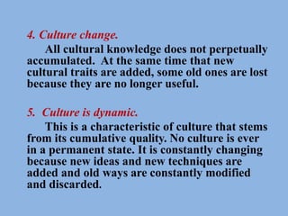 4. Culture change.
All cultural knowledge does not perpetually
accumulated. At the same time that new
cultural traits are added, some old ones are lost
because they are no longer useful.
5. Culture is dynamic.
This is a characteristic of culture that stems
from its cumulative quality. No culture is ever
in a permanent state. It is constantly changing
because new ideas and new techniques are
added and old ways are constantly modified
and discarded.
 