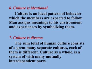 6. Culture is ideational.
Culture is an ideal pattern of behavior
which the members are expected to follow.
Man assigns meanings to his environment
and experiences by symbolizing them.
7. Culture is diverse.
The sum total of human culture consists
of a great many separate cultures, each of
them is different. Culture as a whole, is a
system of with many mutually
interdependent parts.
 
